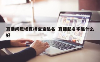 直播间现场直播宝宝起名_直播起名字起什么好