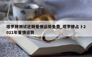 塔罗牌测试近期爱情运势免费_塔罗牌占卜 2021 年爱情运势