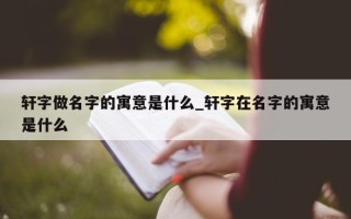 轩字做名字的寓意是什么_轩字在名字的寓意是什么