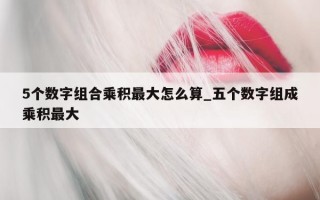 5 个数字组合乘积最大怎么算_五个数字组成乘积最大