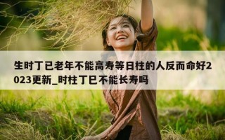 生时丁已老年不能高寿等日柱的人反而命好 2023 更新_时柱丁巳不能长寿吗