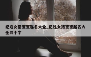 纪姓女猪宝宝起名大全_纪姓女猪宝宝起名大全四个字