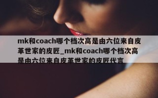 mk 和 coach 哪个档次高是由六位来自皮革世家的皮匠_mk 和 coach 哪个档次高是由六位来自皮革世家的皮匠代言