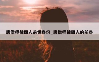 唐僧师徒四人前世身份_唐僧师徒四人的前身