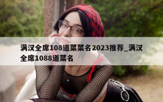 满汉全席 108 道菜菜名 2023 推荐_满汉全席 1088 道菜名