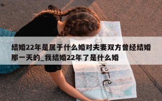 结婚 22 年是属于什么婚对夫妻双方曾经结婚那一天的_我结婚 22 年了是什么婚