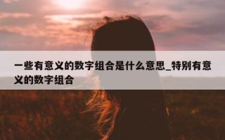 一些有意义的数字组合是什么意思_特别有意义的数字组合