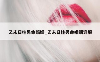 乙未日柱男命婚姻_乙未日柱男命婚姻详解