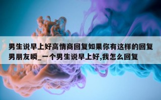 男生说早上好高情商回复如果你有这样的回复男朋友瞬_一个男生说早上好, 我怎么回复