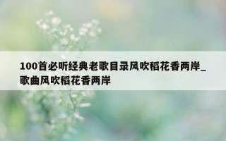 100 首必听经典老歌目录风吹稻花香两岸_歌曲风吹稻花香两岸