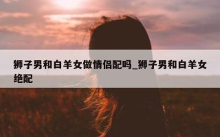 狮子男和白羊女做情侣配吗_狮子男和白羊女绝配