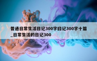 普通日常生活日记 300 字曰记 300 字十篇_日常生活的日记 300