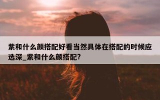 紫和什么颜搭配好看当然具体在搭配的时候应选深_紫和什么颜搭配?