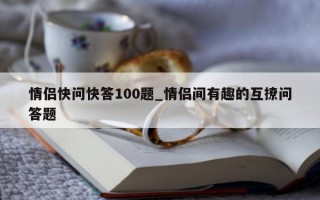 情侣快问快答 100 题_情侣间有趣的互撩问答题