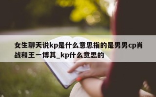 女生聊天说 kp 是什么意思指的是男男 cp 肖战和王一博其_kp 什么意思的