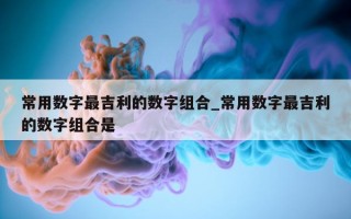 常用数字最吉利的数字组合_常用数字最吉利的数字组合是