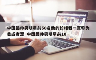 中国最帅男明星前50名他的长相我一直称为美或者漂_中国最帅男明星前10