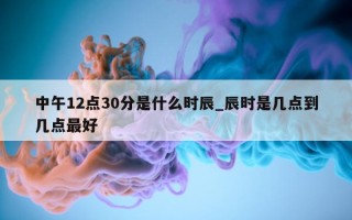 中午 12 点 30 分是什么时辰_辰时是几点到几点最好