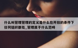 什么叫管理管理的定义是什么在开放的条件下任何组织都处_管理属于什么范畴