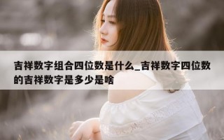 吉祥数字组合四位数是什么_吉祥数字四位数的吉祥数字是多少是啥