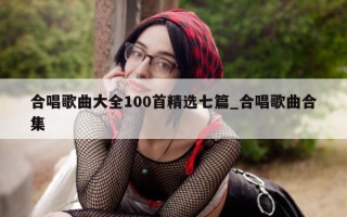 合唱歌曲大全 100 首精选七篇_合唱歌曲合集