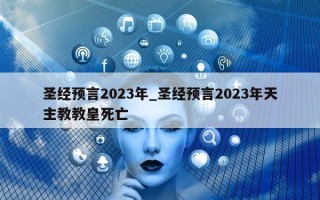 圣经预言 2023 年_圣经预言 2023 年天主教教皇死亡