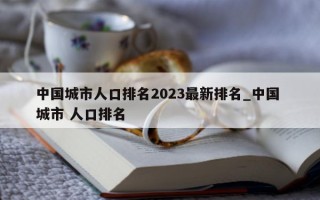 中国城市人口排名 2023 最新排名_中国 城市 人口排名