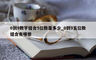 0 到 9 数字组合 5 位数是多少_0 到 9 五位数组合有哪些