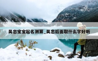 吴忠宝宝起名测算_吴忠后面取什么字好听