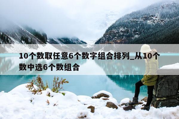 10 个数取任意 6 个数字组合排列_从 10 个数中选 6 个数组合 - 第 1 张图片 - 新易生活风水网