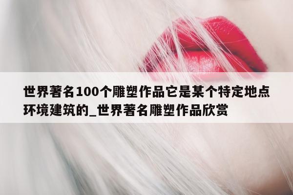 世界著名 100 个雕塑作品它是某个特定地点环境建筑的_世界著名雕塑作品欣赏 - 第 1 张图片 - 新易生活风水网