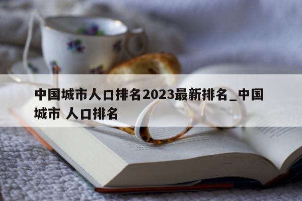 中国城市人口排名 2023 最新排名_中国 城市 人口排名 - 第 1 张图片 - 新易生活风水网