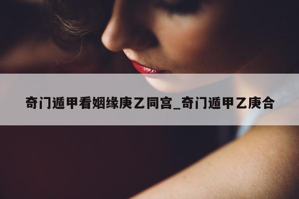 奇门遁甲看姻缘庚乙同宫_奇门遁甲乙庚合 - 第 1 张图片 - 新易生活风水网