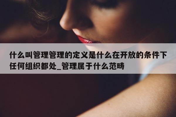 什么叫管理管理的定义是什么在开放的条件下任何组织都处_管理属于什么范畴 - 第 1 张图片 - 新易生活风水网