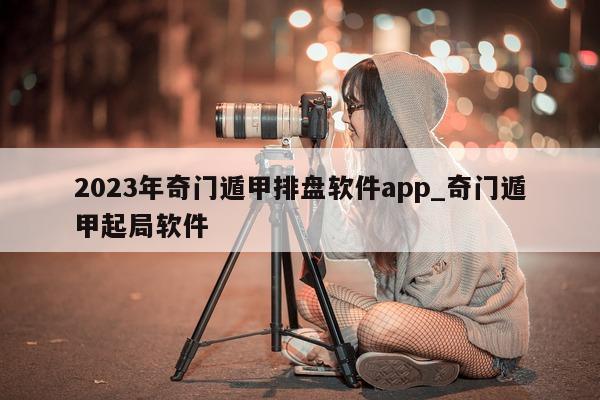 2023 年奇门遁甲排盘软件 app_奇门遁甲起局软件 - 第 1 张图片 - 新易生活风水网