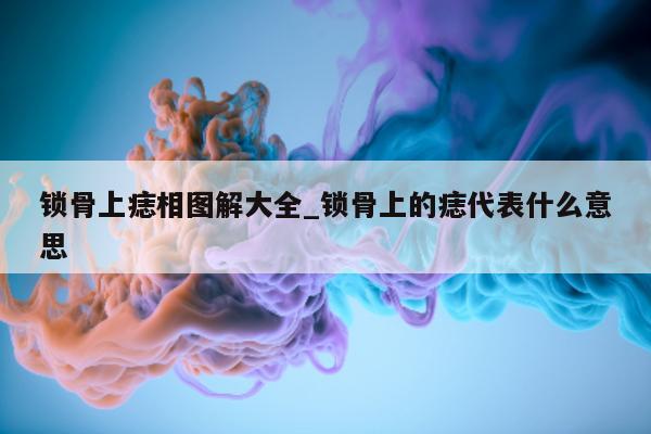 锁骨上痣相图解大全_锁骨上的痣代表什么意思 - 第 1 张图片 - 新易生活风水网