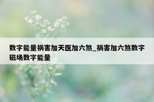 数字能量祸害加天医加六煞_祸害加六煞数字磁场数字能量 - 第 1 张图片 - 新易生活风水网