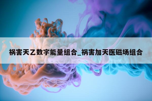 祸害天乙数字能量组合_祸害加天医磁场组合 - 第 1 张图片 - 新易生活风水网