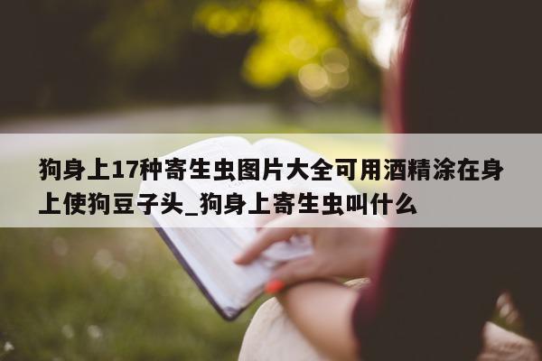 狗身上 17 种寄生虫图片大全可用酒精涂在身上使狗豆子头_狗身上寄生虫叫什么 - 第 1 张图片 - 新易生活风水网