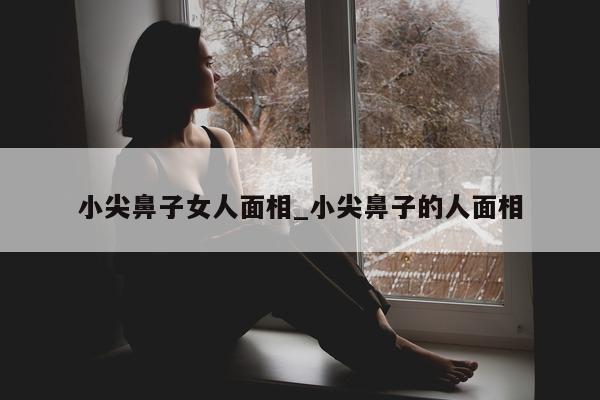 小尖鼻子女人面相_小尖鼻子的人面相 - 第 1 张图片 - 新易生活风水网