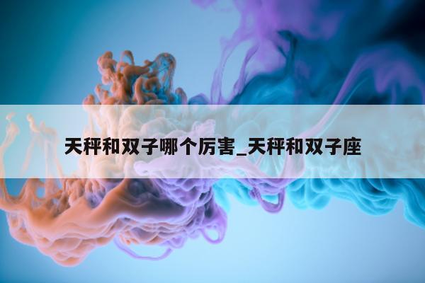 天秤和双子哪个厉害_天秤和双子座 - 第 1 张图片 - 新易生活风水网