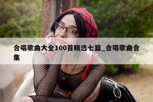 合唱歌曲大全 100 首精选七篇_合唱歌曲合集 - 第 1 张图片 - 新易生活风水网