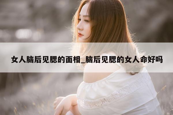 女人脑后见腮的面相_脑后见腮的女人命好吗 - 第 1 张图片 - 新易生活风水网