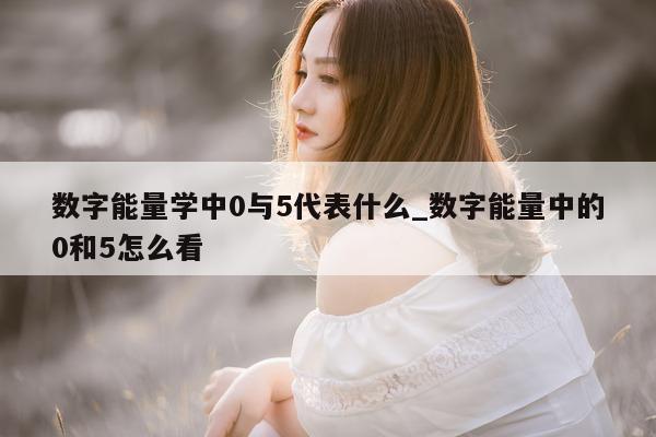 数字能量学中 0 与 5 代表什么_数字能量中的 0 和 5 怎么看 - 第 1 张图片 - 新易生活风水网