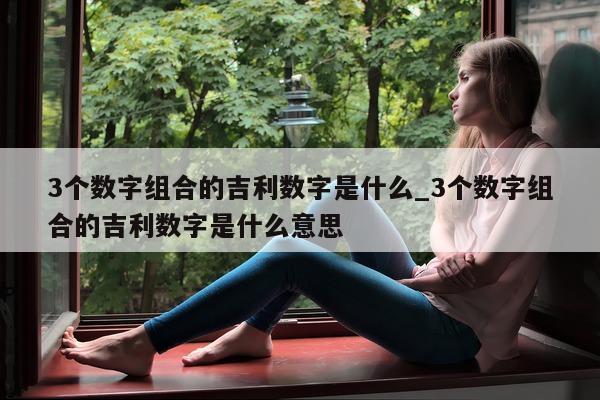 3 个数字组合的吉利数字是什么_3 个数字组合的吉利数字是什么意思 - 第 1 张图片 - 新易生活风水网