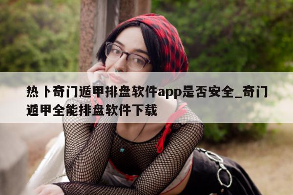 热卜奇门遁甲排盘软件 app 是否安全_奇门遁甲全能排盘软件下载 - 第 1 张图片 - 新易生活风水网