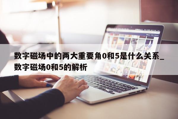 数字磁场中的两大重要角 0 和 5 是什么关系_数字磁场 0 和 5 的解析 - 第 1 张图片 - 新易生活风水网