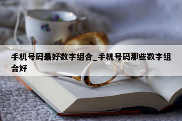 手机号码最好数字组合_手机号码那些数字组合好 - 第 1 张图片 - 新易生活风水网