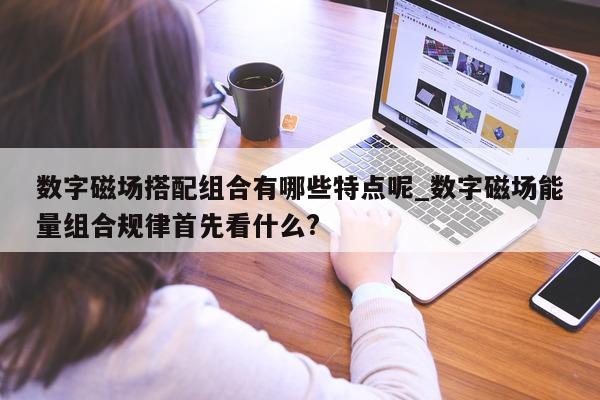 数字磁场搭配组合有哪些特点呢_数字磁场能量组合规律首先看什么?- 第 1 张图片 - 新易生活风水网