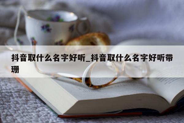 抖音取什么名字好听_抖音取什么名字好听带珊 - 第 1 张图片 - 新易生活风水网